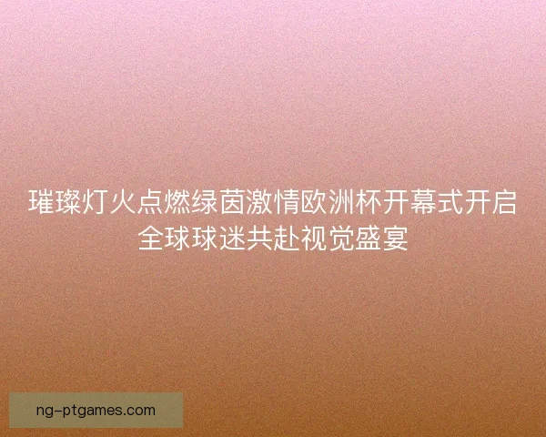 璀璨灯火点燃绿茵激情欧洲杯开幕式开启全球球迷共赴视觉盛宴
