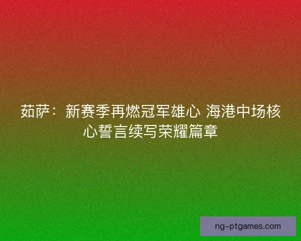茹萨：新赛季再燃冠军雄心 海港中场核心誓言续写荣耀篇章