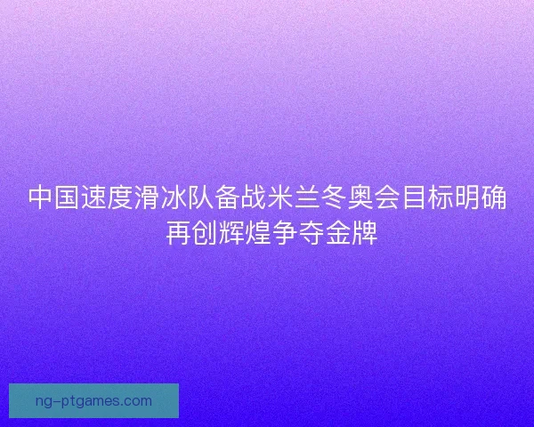 中国速度滑冰队备战米兰冬奥会目标明确 再创辉煌争夺金牌