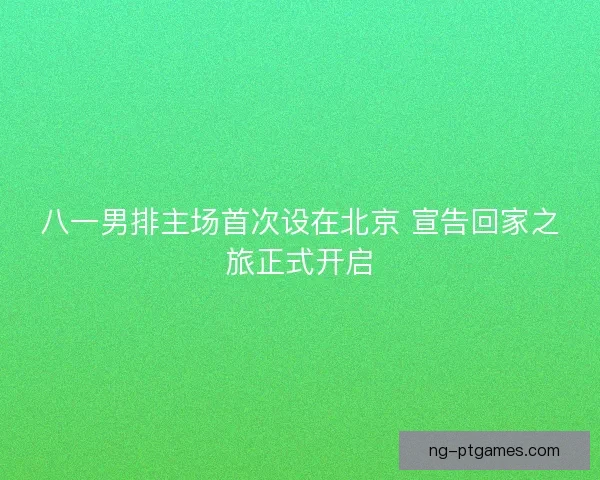 八一男排主场首次设在北京 宣告回家之旅正式开启