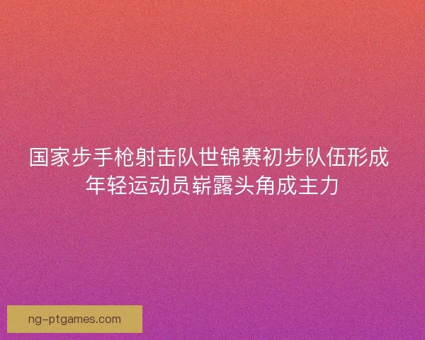 国家步手枪射击队世锦赛初步队伍形成 年轻运动员崭露头角成主力