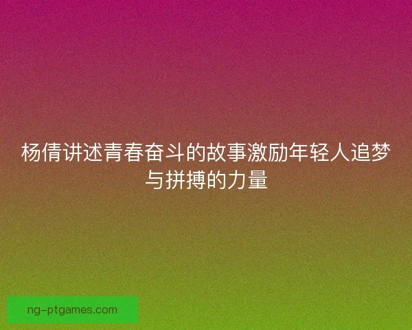 杨倩讲述青春奋斗的故事激励年轻人追梦与拼搏的力量