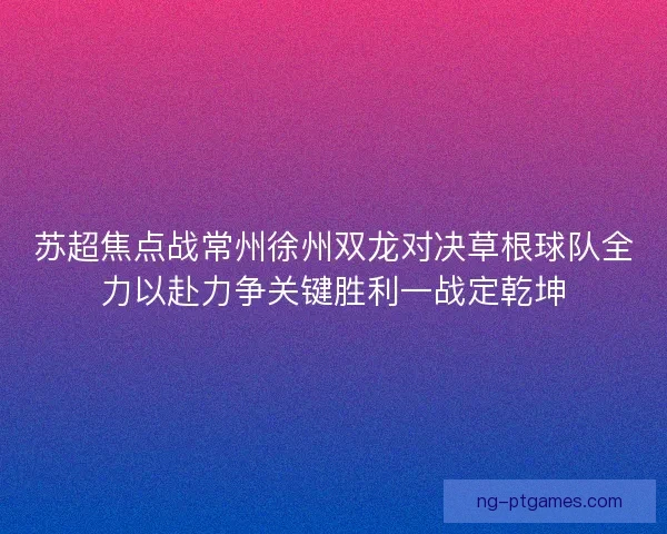 苏超焦点战常州徐州双龙对决草根球队全力以赴力争关键胜利一战定乾坤
