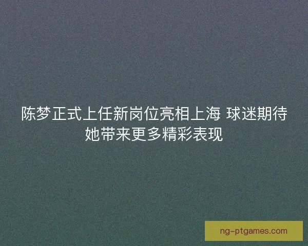 陈梦正式上任新岗位亮相上海 球迷期待她带来更多精彩表现