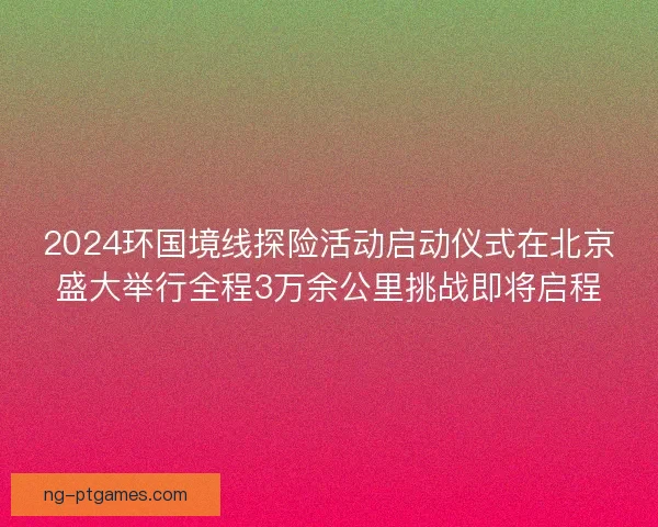2024环国境线探险活动启动仪式在北京盛大举行全程3万余公里挑战即将启程