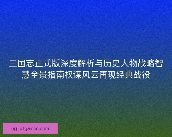 三国志正式版深度解析与历史人物战略智慧全景指南权谋风云再现经典战役