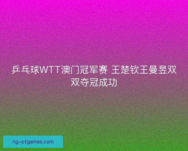 乒乓球WTT澳门冠军赛 王楚钦王曼昱双双夺冠成功