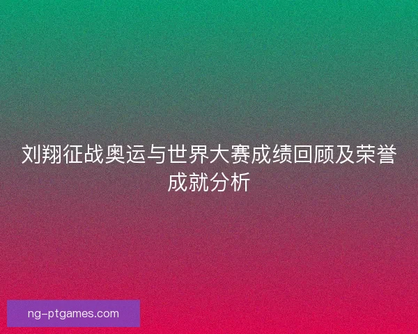 刘翔征战奥运与世界大赛成绩回顾及荣誉成就分析