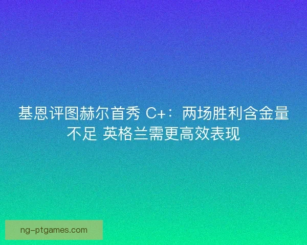 基恩评图赫尔首秀 C+：两场胜利含金量不足 英格兰需更高效表现