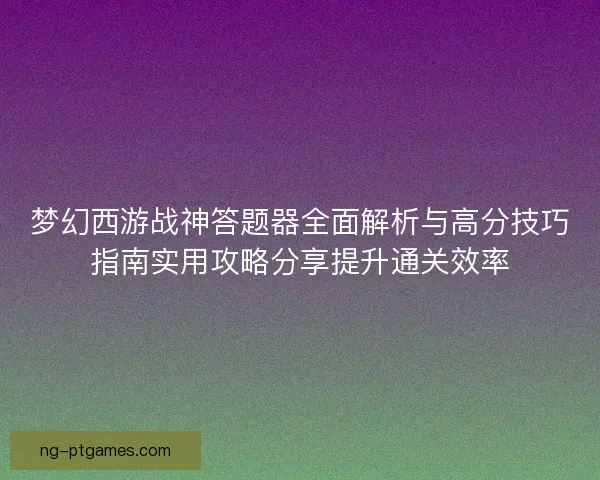 梦幻西游战神答题器全面解析与高分技巧指南实用攻略分享提升通关效率