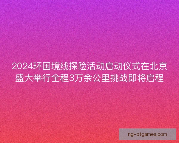2024环国境线探险活动启动仪式在北京盛大举行全程3万余公里挑战即将启程
