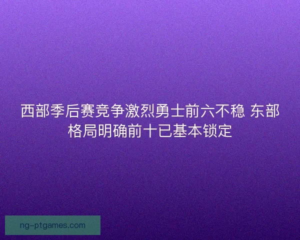 西部季后赛竞争激烈勇士前六不稳 东部格局明确前十已基本锁定 西部季后赛竞争激烈勇士前六不稳 东部格局明确前十已基本锁定