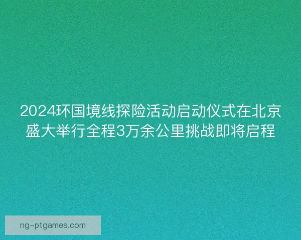 2024环国境线探险活动启动仪式在北京盛大举行全程3万余公里挑战即将启程