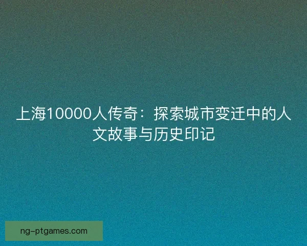 上海10000人传奇：探索城市变迁中的人文故事与历史印记