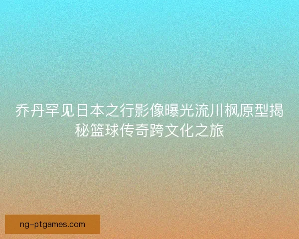 乔丹罕见日本之行影像曝光流川枫原型揭秘篮球传奇跨文化之旅 乔丹罕见日本之行影像曝光流川枫原型揭秘篮球传奇跨文化之旅