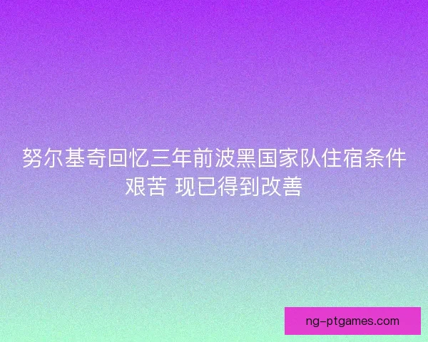 努尔基奇回忆三年前波黑国家队住宿条件艰苦 现已得到改善 努尔基奇回忆三年前波黑国家队住宿条件艰苦 现已得到改善
