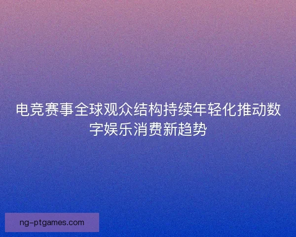 电竞赛事全球观众结构持续年轻化推动数字娱乐消费新趋势 电竞赛事全球观众结构持续年轻化推动数字娱乐消费新趋势