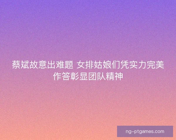 蔡斌故意出难题 女排姑娘们凭实力完美作答彰显团队精神 蔡斌故意出难题 女排姑娘们凭实力完美作答彰显团队精神
