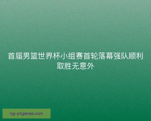 首届男篮世界杯小组赛首轮落幕强队顺利取胜无意外 首届男篮世界杯小组赛首轮落幕强队顺利取胜无意外
