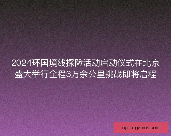 2024环国境线探险活动启动仪式在北京盛大举行全程3万余公里挑战即将启程 2024环国境线探险活动启动仪式在北京盛大举行全程3万余公里挑战即将启程