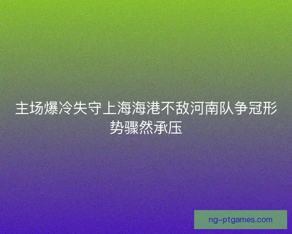 主场爆冷失守上海海港不敌河南队争冠形势骤然承压