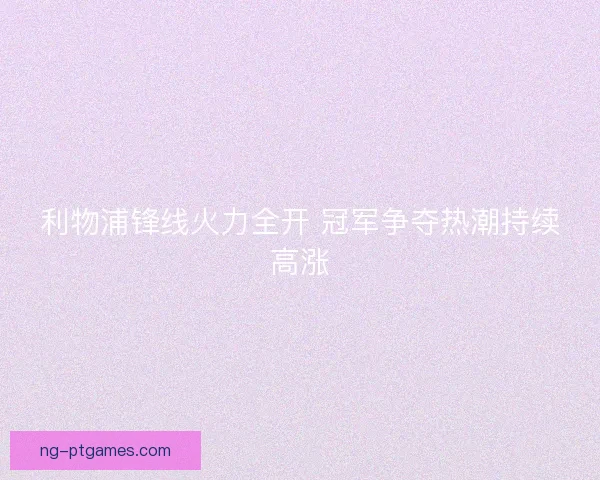 利物浦锋线火力全开 冠军争夺热潮持续高涨 利物浦锋线火力全开 冠军争夺热潮持续高涨