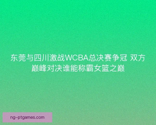 东莞与四川激战WCBA总决赛争冠 双方巅峰对决谁能称霸女篮之巅 东莞与四川激战WCBA总决赛争冠 双方巅峰对决谁能称霸女篮之巅