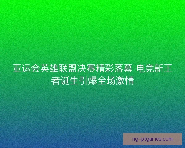 亚运会英雄联盟决赛精彩落幕 电竞新王者诞生引爆全场激情 亚运会英雄联盟决赛精彩落幕 电竞新王者诞生引爆全场激情