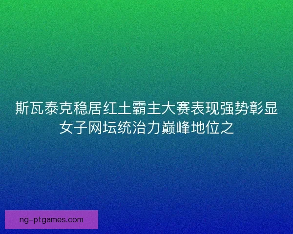 斯瓦泰克稳居红土霸主大赛表现强势彰显女子网坛统治力巅峰地位之