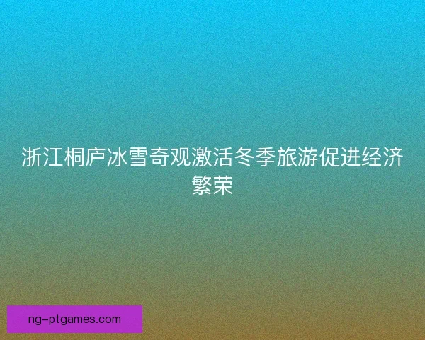 浙江桐庐冰雪奇观激活冬季旅游促进经济繁荣