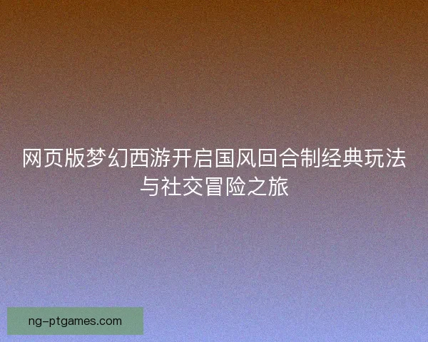 网页版梦幻西游开启国风回合制经典玩法与社交冒险之旅 网页版梦幻西游开启国风回合制经典玩法与社交冒险之旅