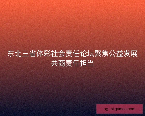 东北三省体彩社会责任论坛聚焦公益发展共商责任担当