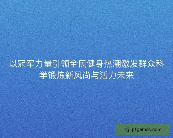 以冠军力量引领全民健身热潮激发群众科学锻炼新风尚与活力未来