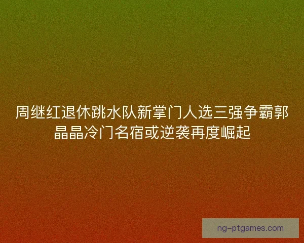 周继红退休跳水队新掌门人选三强争霸郭晶晶冷门名宿或逆袭再度崛起