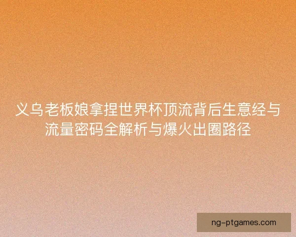 义乌老板娘拿捏世界杯顶流背后生意经与流量密码全解析与爆火出圈路径