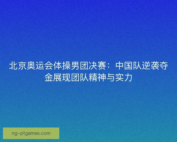 北京奥运会体操男团决赛：中国队逆袭夺金展现团队精神与实力