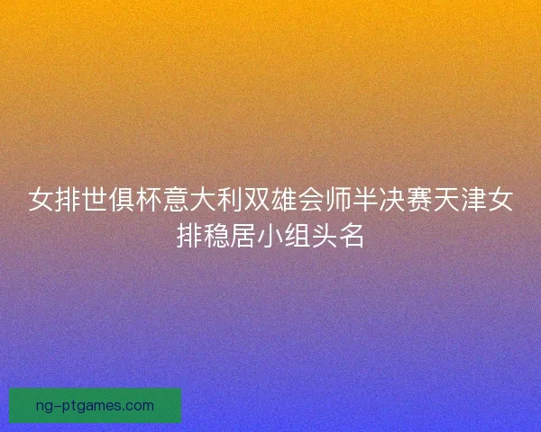 女排世俱杯意大利双雄会师半决赛天津女排稳居小组头名